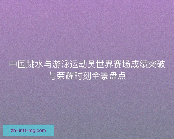 中国跳水与游泳运动员世界赛场成绩突破与荣耀时刻全景盘点